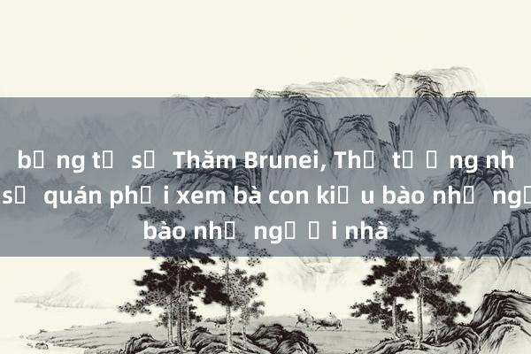 bảng tỉ số Thăm Brunei, Thủ tướng nhắc Đại sứ quán phải xem bà con kiều bào như người nhà